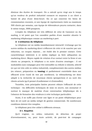 diminue des durées de transport. On a calculé qu'en vingt ans le temps
qu'un vendeur de produit industriel consacre en moyenne à un client a
baissé de plus d'une demi-heure. En ce qui concerne les biens de
consommation courante, si une équipe de représentants visite au maximum
500 clients par semaine, une équipe de télévendeurs pourra contacter, dans
le même temps, 3000 prospects.
     L'emploi du téléphone est très différent de celui de l'annonce ou du
mailing, à tel point que l'on considère parfois d'une manière abusive le
marketing téléphonique comme un marketing à part.
     2- L'utilisation du téléphone
     Le téléphone est un média immédiatement interactif. L'échange que les
autres médias du marketing direct s'efforcent de créer et de susciter par une
réduction, un coupon réponse… est établi dès le premier contact. Cette
caractéristique inhérente à ce média explique sa forte adéquation au
marketing direct. Moyen rapide de création d'un contact entre la firme et ses
clients ou prospects, le téléphone a en outre d'autres avantages : il est
modulables (une compagne peut être intensifiée ou réduite à volonté), sélectif
(ce qui est très utile en milieu industriel), complémentaire des autres médias
(en relance, préparation ou teasing) et parfaitement contrôlable dans son
efficacité (c'est l'outil de test par excellence). Le télémarketing est donc
adapté à la recherche de nouveaux clients (prospection) et au suivi des
clients actuels (qu'il permet d'uniformiser et d'intensifier).
     Toutefois, trois principales limites peuvent réduire l'efficacité de cette
technique : les difficultés techniques de mise en œuvre, son anonymat et
surtout le manque de maîtrise d'une conversation téléphonique dû à
l'absence de formation des vendeurs à cette technique particulière.
     Aussi, il ne suffit pas d'avoir une ligne et un poste téléphonique pour
faire de cet outil un média intégré de gestion commerciale. De nombreuses
conditions doivent être remplies.
     Le téléphone peut être utilisé à différents niveaux.
             2-1. Enquêtes
     Qu'il     s'agisse,   en   milieu   industriel,   de   détection   de   projet
d'investissement, ou, pour toute activité, de post-test de compagne

                                          62
 