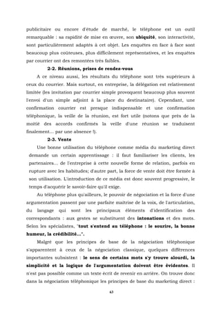 publicitaire ou encore d'étude de marché, le téléphone est un outil
remarquable : sa rapidité de mise en œuvre, son ubiquité, son interactivité,
sont particulièrement adaptés à cet objet. Les enquêtes en face à face sont
beaucoup plus coûteuses, plus difficilement représentatives, et les enquêtes
par courrier ont des remontées très faibles.
          2-2. Réunions, prises de rendez-vous
     A ce niveau aussi, les résultats du téléphone sont très supérieurs à
ceux du courrier. Mais surtout, en entreprise, la délégation est relativement
limitée (les invitation par courrier simple provoquent beaucoup plus souvent
l'envoi d'un simple adjoint à la place du destinataire). Cependant, une
confirmation courrier est presque indispensable et une confirmation
téléphonique, la veille de la réunion, est fort utile (notons que près de la
moitié des accords confirmés la veille d'une réunion se traduisent
finalement… par une absence !).
          2-3. Vente
     Une bonne utilisation du téléphone comme média du marketing direct
 demande un certain apprentissage : il faut familiariser les clients, les
 partenaires… de l'entreprise à cette nouvelle forme de relation, parfois en
 rupture avec les habitudes; d'autre part, la force de vente doit être formée à
 son utilisation. L'introduction de ce média est donc souvent progressive, le
 temps d'acquérir le savoir-faire qu'il exige.
     Au téléphone plus qu'ailleurs, le pouvoir de négociation et la force d'une
argumentation passent par une parfaite maîtrise de la voix, de l'articulation,
du   langage   qui   sont   les   principaux     éléments   d'identification   des
correspondants : aux gestes se substituent des intonations et des mots.
Selon les spécialistes, "tout s'entend au téléphone : le sourire, la bonne
humeur, la crédibilité…".
     Malgré que les principes de base de la négociation téléphonique
s'apparentent à ceux de la négociation classique, quelques différences
importantes subsistent : le sens de certains mots s'y trouve alourdi, la
simplicité et la logique de l'argumentation doivent être évidentes. Il
n'est pas possible comme un texte écrit de revenir en arrière. On trouve donc
dans la négociation téléphonique les principes de base du marketing direct :

                                        63
 
