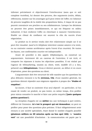 informer précisément et objectivement l'interlocuteur (sans que ce soit
complexe toutefois), lui donner des preuves, des arguments (coûts, délais,
références), insister sur les avantages qu'il peut retirer de l'offre; en l'absence
de preuves tangibles de la réalité des propositions faites, il risque de ne pas
pouvoir convaincre ses proches ou ses collaborateurs. Lorsque les décisions
ne peuvent être prises immédiatement, ce qui est fréquent en milieu
industriel, il faut renforcer l'offre en cherchant à rassurer l'interlocuteur.
Etablir un climat de confiance est souvent la clés du succès d'une
négociation.
     Le produit ou le service vendu doit être relativement simple car il ne
peut être visualisé. (sauf si le téléphone intervient comme amorce à la vente,
ou au contraire comme accélérateur après l'envoi d'un courrier). De toutes
les façons, une confirmation courrier est indispensable.
     Avant de procéder à des appels téléphoniques, on construit un
argumentaire. Autrement dit un canevas de l'entretien; il est écrit, et
comporte les réponses à toutes les objections possibles. Il est réalisé par
l'agence de télémarketing, soumis au client, testé, modifié s'il y a lieu,
présenté aux téléopérateurs. Ceux-ci doivent pouvoir, au début et en cours
d'opération, poser des questions au client.
     L'argumentaire doit être structuré de telle manière que les questions les
plus délicates viennent à la fin (revenus, CA). d'une manière générale, les
questions doivent répondre aux exigences signalées à propos des "études et
enquêtes".
     Là encore, il faut se contenter d'un seul objectif : en particulier, si l'on
essaie de vendre un produit, ne pas tenter, en même temps, d'en profiter
pour mieux connaître le marché et faire une petite enquête ("juste quelques
petites questions").
     La réception d'appels est un métier (ou une technique) à part entière,
différent de l'émission. ici c'est le prospect qui est demandeur; on peut en
profiter pour poser des questions plus précises. Il faut obligatoirement avoir
recours à une société spécialisée, étant donné le nombre d'appels possible
(plusieurs milliers en 20 minutes après un bon spot télé). Le "numéro
vert" est une possibilité d'incitation : la communication est payée par le

                                         64
 
