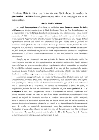 récepteur. Mais il coûte très cher, surtout étant donné le nombre de
plaisantins… Paribas l'avait, par exemple, exclu de sa campagne lors de sa
privatisation.
                                     EXEMPLE D'ENTREPRISE :
      Le cas de Pomona-Ouest. Cette firme est spécialisée dans la vente en gros de fruits
et légumes. Le territoire desservi par la filiale de Nantes s'étend sur l'est de la Bretagne, sur
le pays nantais et sur la Vendée. Les clients de l'entreprise sont très nombreux : on ne compte
pas moins de 300 points de vente, parmi lesquels figurent de petits magasins indépendants
et de puissants hypermarchés. Chez le grossiste nantais, précédemment, une équipe de huit
représentants prenait une partie des commandes des gros clients dans la journée, les
livraisons étant effectuées la nuit suivante. Pour ce qui concerne l'autre fraction de vente,
atteignant 40% environ de l'activité totale, une vingtaine de vendeurs-livreirs constituaient,
au petit matin, un assortiment en fonction du stock disponible dans l'entrepôt. Ils chargeaient
leurs camions et partaient visiter les petits clients. Or, une telle formule de vente n'était pas
satisfaisante.
      En effet, on ne connaissait pas avec précision les besoins de la clientèle visitée. On
comprend ainsi pourquoi les approvisionnements du grossiste n'étaient pas fondés sur des
bases chiffrées, les acheteurs se fiant à leurs expériences et à leurs impressions personnelles.
En bref, l'offre s'ajustait rarement à la demande; à un jour, où l'on constatait des ventes
manquées à cause de stocks insuffisants, succédait une journée néfaste, où il fallait détruire
des fruits et des légumes gâtés par le transport et par la manutention.
      L'entreprise a supprimé toutes les ventes par tournée, celles effectuées sans qu'il y ait
une commande préalable. On a formé l'équipe commerciale, tous les ordres étant pris l'après-
midi par téléphone. Chaque vendeur dispose maintenant d'un appareil à l'écran cathodique
relié à l'ordinateur de la succursale, qui calcule en permanence le stock. En outre, le
responsable possède la liste de l'assortiment disponible le jour même (carottes à 3 F,
oranges à 2.75 F, etc.). Il appèle ses clients et il leur décrit les produits disponibles, leur
qualité ainsi que leur prix. Le client, au bout du fil, répond en indiquant les quantités qu'il veut
recevoir au magasin le lendemain. Aussitôt, le vendeur, au moyen d'un clavier, enregistre
dans la mémoire de l'ordinateur chaque ligne de l'ordre, tandis que sur l'écran apparaît la
quantité de marchandise encore disponible. Au cas où le stock est déjà épuisé, le vendeur doit
tenter de vendre un produit de remplacement. Après l'enregistrement des commandes,
l'ordinateur prépare, dans l'heure qui suit, les bons de livraison, qui vont être remis aux
livreurs vers 18 heures. Les camions sont chargés entre 18 et 20 heures. Après 20 heures,
la tournée commence et se poursuit tout au long de la nuit.




                                                 65
 