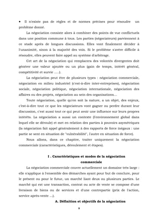 •   Il n'existe pas de règles et de normes précises pour résoudre                 un
problème donné.
     La négociation consiste alors à combiner des points de vue conflictuels
dans une position commune à tous. Les parties (négociateurs) parviennent à
ce stade après de longues discussions. Elles vont finalement décider à
l'unanimité, sinon à la majorité des voix. Si le problème s'avère difficile à
résoudre, elles peuvent faire appel au système d'arbitrage.
     Cet art de la négociation qui remplacera des volontés divergentes doit
générer une valeur ajoutée ou un plus (gain de temps, intérêt général,
compétitivité et survie .....).
     La négociation peut être de plusieurs types : négociation commerciale,
négociation en milieu industriel (c'est-à-dire inter-entreprises), négociation
sociale, négociation politique, négociation internationale, négociation des
affaires ou des projets, négociation au sein des organisations…
     Toute négociation, quelle qu'en soit la nature, a un objet, des enjeux,
c’est-à-dire tout ce que les négociateurs vont gagner ou perdre durant leur
discussion, c'est aussi tout ce qui peut avoir une influence sur leurs propres
intérêts. La négociation a aussi un contexte (l'environnement global dans
lequel elle se déroule) et met en relation des parties à pouvoirs asymétriques
(la négociation fait appel généralement à des rapports de force inégaux : une
partie se sent en situation de "vulnérabilité", l'autre en situation de force).
     Nous allons, dans ce chapitre, traiter uniquement la négociation
commerciale (caractéristiques, déroulement et étapes).


                     I . Caractéristiques et modes de la négociation
                                              commerciale
     La négociation commerciale couvre actuellement un domaine très large :
elle s'applique à l'ensemble des démarches ayant pour but de conclure, pour
le présent ou pour le futur, un marché liant deux ou plusieurs parties. Le
marché qui est une transaction, contrat ou acte de vente se compose d'une
livraison de biens ou de services et d'une contrepartie (prix de l'action,
service après-vente ...).
                            A. Définition et objectifs de la négociation

                                          8
 