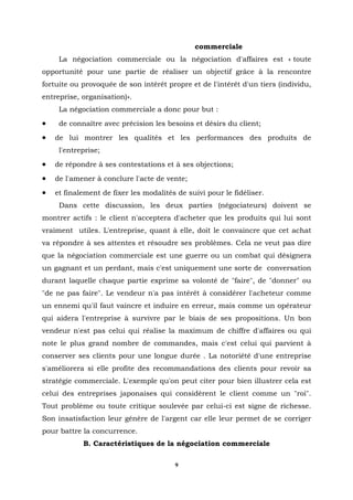 commerciale
     La négociation commerciale ou la négociation d'affaires est « toute
opportunité pour une partie de réaliser un objectif grâce à la rencontre
fortuite ou provoquée de son intérêt propre et de l'intérêt d'un tiers (individu,
entreprise, organisation)».
     La négociation commerciale a donc pour but :
•    de connaître avec précision les besoins et désirs du client;
•   de lui montrer les qualités et les performances des produits de
     l'entreprise;
•   de répondre à ses contestations et à ses objections;
•   de l'amener à conclure l'acte de vente;
•   et finalement de fixer les modalités de suivi pour le fidéliser.
     Dans cette discussion, les deux parties (négociateurs) doivent se
montrer actifs : le client n'acceptera d'acheter que les produits qui lui sont
vraiment utiles. L'entreprise, quant à elle, doit le convaincre que cet achat
va répondre à ses attentes et résoudre ses problèmes. Cela ne veut pas dire
que la négociation commerciale est une guerre ou un combat qui désignera
un gagnant et un perdant, mais c'est uniquement une sorte de conversation
durant laquelle chaque partie exprime sa volonté de "faire", de "donner" ou
"de ne pas faire". Le vendeur n'a pas intérêt à considérer l'acheteur comme
un ennemi qu'il faut vaincre et induire en erreur, mais comme un opérateur
qui aidera l'entreprise à survivre par le biais de ses propositions. Un bon
vendeur n'est pas celui qui réalise la maximum de chiffre d'affaires ou qui
note le plus grand nombre de commandes, mais c'est celui qui parvient à
conserver ses clients pour une longue durée . La notoriété d'une entreprise
s'améliorera si elle profite des recommandations des clients pour revoir sa
stratégie commerciale. L'exemple qu'on peut citer pour bien illustrer cela est
celui des entreprises japonaises qui considèrent le client comme un "roi".
Tout problème ou toute critique soulevée par celui-ci est signe de richesse.
Son insatisfaction leur génère de l'argent car elle leur permet de se corriger
pour battre la concurrence.
            B. Caractéristiques de la négociation commerciale

                                        9
 