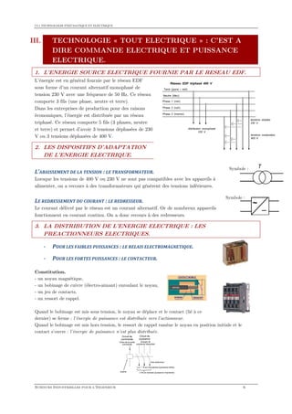 CI.1 TECHNOLOGIE PNEUMATIQUE ET ELECTRIQUE
SCIENCES INDUSTRIELLES POUR L'INGENIEUR 6
III. TECHNOLOGIE « TOUT ELECTRIQUE » : C’EST A
DIRE COMMANDE ELECTRIQUE ET PUISSANCE
ELECTRIQUE.
1. L’ENERGIE SOURCE ELECTRIQUE FOURNIE PAR LE RESEAU EDF.
L’énergie est en général fournie par le réseau EDF
sous forme d’un courant alternatif monophasé de
tension 230 V avec une fréquence de 50 Hz. Ce réseau
comporte 3 fils (une phase, neutre et terre).
Dans les entreprises de production pour des raisons
économiques, l’énergie est distribuée par un réseau
triphasé. Ce réseau comporte 5 fils (3 phases, neutre
et terre) et permet d’avoir 3 tensions déphasées de 230
V ou 3 tensions déphasées de 400 V.
2. LES DISPOSITIFS D’ADAPTATION
DE L’ENERGIE ELECTRIQUE.
L’ABAISSEMENT DE LA TENSION : LE TRANSFORMATEUR.
Lorsque les tensions de 400 V ou 230 V ne sont pas compatibles avec les appareils à
alimenter, on a recours à des transformateurs qui génèrent des tensions inférieures.
LE REDRESSEMENT DU COURANT : LE REDRESSEUR.
Le courant délivré par le réseau est un courant alternatif. Or de nombreux appareils
fonctionnent en courant continu. On a donc recours à des redresseurs.
3. LA DISTRIBUTION DE L’ENERGIE ELECTRIQUE : LES
PREACTIONNEURS ELECTRIQUES.
- POUR LES FAIBLES PUISSANCES : LE RELAIS ELECTROMAGNETIQUE.
- POUR LES FORTES PUISSANCES : LE CONTACTEUR.
Constitution.
- un noyau magnétique,
- un bobinage de cuivre (électro-aimant) enroulant le noyau,
- un jeu de contacts,
- un ressort de rappel.
Quand le bobinage est mis sous tension, le noyau se déplace et le contact (lié à ce
dernier) se ferme : l'énergie de puissance est distribuée vers l'actionneur.
Quand le bobinage est mis hors tension, le ressort de rappel ramène le noyau en position initiale et le
contact s'ouvre : l'énergie de puissance n'est plus distribuée.
1 fil en monophasé (puissance faible)
Circuit de
commande
Circuit de
puissance
3 fils en triphasé (puissance importante)
Ordre de la partie
commande
bobine
Energie de
puissance disponible
Vers actionneur
Symbole :
Symbole :
 