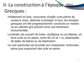 II- La construction à l’époque des
Grecques :
10
Initialement en bois, recouverts d'argile cuite peinte de
couleurs vives, destinée à protéger le bois, les temples
grecques ont été progressivement construits en marbre
ou en calcaire gris prenant ainsi une dimension
monumentale.
Le temple est couvert de tuiles, rectilignes ou curvilignes, en
terre cuite ou en pierre, entre 60 cm et 1 m, estampillée
de dates de lettres ou de destination.
Un soin particulier est accordé aux charpentes renforcées
parce que supportant des tuile en pierre.
 