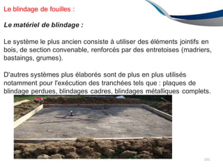 Le blindage de fouilles :
Le matériel de blindage :
Le système le plus ancien consiste à utiliser des éléments jointifs en
bois, de section convenable, renforcés par des entretoises (madriers,
bastaings, grumes).
D'autres systèmes plus élaborés sont de plus en plus utilisés
notamment pour l'exécution des tranchées tels que : plaques de
blindage perdues, blindages cadres, blindages métalliques complets.
101
 