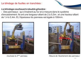 Le blindage de fouilles en tranchées :
Le blindage coulissant à double glissière :
- Des panneaux : qui s'insèrent au fur et à mesure dans le système
d'encastrement. Ils ont une longueur allant de 2 à 5,5m ; et une hauteur allant
de 1,4 à 2,4m. Et, l'épaisseur du panneau est égale à 100mm.
103
 