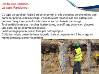 ENAU 2012/2013 107
Les fouilles blindées :
La paroi Parisienne :
Ce type de paroi est réalisé en béton armé, et elle constitue en elle même une
paroi périphérique de l'ouvrage. L'ossature est réalisée par des poteaux en
béton armé qui seront enfoncés dans le sol ou réalisés par forage.
Tout en déblayant par tranches horizontales, un coffrage est mis en place et
une paroi en béton armé est coulée.
Le bétonnage peut aussi se faire par béton projeté.
Cette technique présente l'avantagede réaliser un parement à l'ouvrage en
même temps que le terrassement.
 