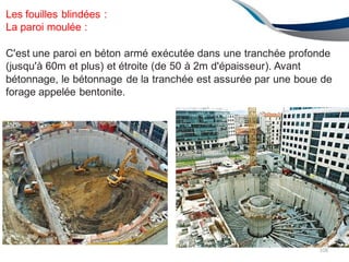 Les fouilles blindées :
La paroi moulée :
C'est une paroi en béton armé exécutée dans une tranchée profonde
(jusqu'à 60m et plus) et étroite (de 50 à 2m d'épaisseur). Avant
bétonnage, le bétonnage de la tranchée est assurée par une boue de
forage appelée bentonite.
108
 