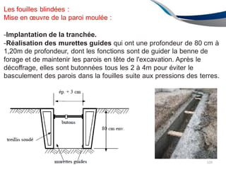 ENAU2012/2013
Les fouilles blindées :
Mise en œuvre de la paroi moulée :
-Implantation de la tranchée.
-Réalisation des murettes guides qui ont une profondeur de 80 cm à
1,20m de profondeur, dont les fonctions sont de guider la benne de
forage et de maintenir les parois en tête de l'excavation. Après le
décoffrage, elles sont butonnées tous les 2 à 4m pour éviter le
basculement des parois dans la fouilles suite aux pressions des terres.
109
 