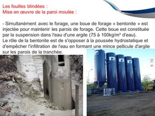 111
ENAU2012/2
Les fouilles blindées :
Mise en œuvre de la paroi moulée :
- Simultanément avec le forage, une boue de forage « bentonite » est
injectée pour maintenir les parois de forage. Cette boue est constituée
par la suspension dans l'eau d'une argile (75 à 100kg/m³ d'eau).
Le rôle de la bentonite est de s'opposer à la poussée hydrostatique et
d'empêcher l'infiltration de l'eau en formant une mince pellicule d'argile
sur les parois de la tranchée.
 