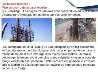Les fouilles blindées :
Mise en œuvre de la paroi moulée :
- Le ferraillage : Les cages d'armatures sont descendues dans la boue.
L'épaisseur d'enrobage est garantie par des cales en béton.
- Le bétonnage se fait à l'aide d'un tube plongeur qu'on fait descendre
au fond du forage. Le tube plongeur doit rester en permanence dans la
masse de béton et être immergé d'au moins deux mètres. Durant le
bétonnage, le béton, ayant une plus grande densité, chasse la boue de
forage vers le haut du panneau. Cette dernière est pompée et envoyée
vers la station de désablage pour la recycler ou vers un autre panneau
en cours de forage. 113
 