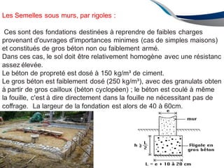 Les Semelles sous murs, par rigoles :
Ces sont des fondations destinées à reprendre de faibles charges
provenant d'ouvrages d'importances minimes (cas de simples maisons)
et constitués de gros béton non ou faiblement armé.
Dans ces cas, le sol doit être relativement homogène avec une résistanc
assez élevée.
Le béton de propreté est dosé à 150 kg/m³ de ciment.
Le gros béton est faiblement dosé (250 kg/m³), avec des granulats obten
à partir de gros cailloux (béton cyclopéen) ; le béton est coulé à même
la fouille, c'est à dire directement dans la fouille ne nécessitant pas de
coffrage. La largeur de la fondation est alors de 40 à 60cm.
127
 