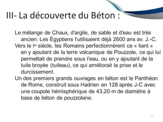 III- La découverte du Béton :
13
Le mélange de Chaux, d'argile, de sable et d'eau est très
ancien. Les Égyptiens l'utilisaient déjà 2600 ans av. J.-C.
Vers le Ier siècle, les Romains perfectionnèrent ce « liant »
en y ajoutant de la terre volcanique de Pouzzole, ce qui lui
permettait de prendre sous l'eau, ou en y ajoutant de la
tuile broyée (tuileau), ce qui améliorait la prise et le
durcissement.
Un des premiers grands ouvrages en béton est le Panthéon
de Rome, construit sous Hadrien en 128 après J-C avec
une coupole hémisphérique de 43,20 m de diamètre à
base de béton de pouzzolane.
 
