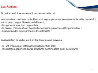 Les Radiers :
137
On est amené à se ramener à la solution radier, si :
-les semelles continues ou isolées sont trop importantes en raison de la faible capacité d
sol ou des charges élevées du bâtiment ;
- les porteurs sont trop rapprochés ;
- le niveau d'assise d'une éventuelle fondation profonde est trop important ;
- l'exécution des pieux présente des difficultés ;
La réalisation de radier est à éviter dans les cas suivants :
- le sol d'appui est hétérogène (traitement de sol) ;
- les charges apportées par la structures sont inégales (joint de rupture) ;
 