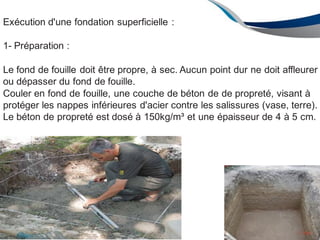 Exécution d'une fondation superficielle :
1- Préparation :
Le fond de fouille doit être propre, à sec. Aucun point dur ne doit affleurer
ou dépasser du fond de fouille.
Couler en fond de fouille, une couche de béton de de propreté, visant à
protéger les nappes inférieures d'acier contre les salissures (vase, terre).
Le béton de propreté est dosé à 150kg/m³ et une épaisseur de 4 à 5 cm.
139
ENAU2012/2013
 