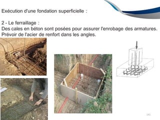 Exécution d'une fondation superficielle :
2 - Le ferraillage :
Des cales en béton sont posées pour assurer l'enrobage des armatures.
Prévoir de l'acier de renfort dans les angles.
141
 