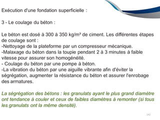 Exécution d'une fondation superficielle :
3 - Le coulage du béton :
Le béton est dosé à 300 à 350 kg/m³ de ciment. Les différentes étapes
de coulage sont :
-Nettoyage de la plateforme par un compresseur mécanique.
-Malaxage du béton dans la toupie pendant 2 à 3 minutes à faible
vitesse pour assurer son homogénéité.
- Coulage du béton par une pompe à béton.
-La vibration du béton par une aiguille vibrante afin d'éviter la
ségrégation, augmenter la résistance du béton et assurer l'enrobage
des armatures.
La ségrégation des bétons : les granulats ayant le plus grand diamètre
ont tendance à couler et ceux de faibles diamètres à remonter (si tous
les granulats ont la même densité).
142
 