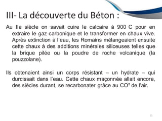 III- La découverte du Béton :
15
Au IIe siècle on savait cuire le calcaire à 900 C pour en
extraire le gaz carbonique et le transformer en chaux vive.
Après extinction à l’eau, les Romains mélangeaient ensuite
cette chaux à des additions minérales siliceuses telles que
la brique pilée ou la poudre de roche volcanique (la
pouzzolane).
Ils obtenaient ainsi un corps résistant – un hydrate – qui
durcissait dans l’eau. Cette chaux maçonnée allait encore,
des siècles durant, se recarbonater grâce au CO² de l’air.
 