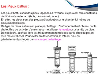 Les Pieux battus :
Les pieux battus sont des pieux façonnés à l'avance, ils peuvent être constitués
de différents matériaux (bois, béton armé, acier).
En effet, les pieux sont des pieux préfabriqués sur le chantier lui même ou
ailleurs selon le cas.
Ce type de pieux est mis en place par battage. L'enfoncement est obtenu par la
chute, libre ou activée, d'une masse métallique, le mouton, sur la tête du pieu.
De nos jours, la chute libre est fréquemment remplacée par le choc du piston
d'un moteur Diesel. Pour éviter sa détérioration, la tête du pieu est
généralement protégée par un casque de battage.
AU 2012/2013 151
 