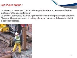 Les Pieux battus :
Le pieu est souvent tout d'abord mis en position dans un avant-trou foré de
quelques mètres de profondeur.
Le pieu est battu jusqu'au refus, qu'on définit comme l'impossibilité d'enfoncer
Plus avant le pieu en cours de battage (lorsque par exemple la pointe atteint
la couched'assise).
152
 