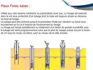 Pieux Forés tubés :
Utilisé pour des terrains cohérents ou pulvérulents avec eau. Le forage est exécuté
dans le sol sous protection d'un tubage dont la base est toujours située au dessous
du fond de forage.
Le tubage peut être enfoncé jusqu'à la profondeur finale par vibration ou foncé avec
louvoiement au fur et à mesure de l'avancement du forage.
Le forage est rempli partiellement ou totalement d'un béton de grande ouvrabilité, puis
le tubage est retiré progressivement sans que le pied du tubage puisse trouver à moins
de 1m sous le niveau du béton, sauf au niveau de la côte d'arase.
ENAU 2012/2013 156
 