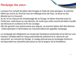 Recépage des pieux :
159
Lorsque l'on remplit de béton des forages à l'aide de tube plongeur, le premier
béton qui arrive au fond du trou se mélange avec de l'eau, la boue ou les
éboulis qui s'y trouvent.
Au fur et au mesure de remplissage de ce forage, le béton remonte avec lui
Cette eau, cette boue ou ces éboulis, de sorte que cette couche de béton souillé
se retrouve en surface à la fin du coulage.
Afin de garantir une assise saine aux appuis, ce premier béton doit être éliminé.
Cette opération d 'élimination du mauvais béton est appelée recépage.
Le recépage est obligatoire sur toutes les fondations profondes et se fait sur une
hauteur variable selon le risque prévisible de pollution et la nature du sol
rencontré au moment du forage. (L’usage prévoie que le recépage minimum
est équivalent au diamètre des pieux ou de la largeur de la fondation).
 