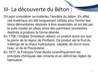 III- La découverte du Béton :
16
On peut considérer ce matériau l’ancêtre du béton. En effet,
ces matériaux ont été longuement utilisés pour former des
blocs élémentaires destinés à être assemblés et ont été par
la suite coulés en place entre des panneaux provisoires
destinés à produire la forme désirée.
En 1756, l’Anglais Smeatson obtient un produit aussi dur que
la pierre de la région de Portland. Ce produit est le fruit du
mélange de la chaux hydraulique, capable de durcir sous
l’eau, et de la Pouzzolane.
En 1817, le Français Vicat étudie scientifiquement les
principes chimiques des ciments et en définit les règles de
fabrication.
 