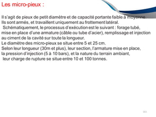 Les micro-pieux :
161
Il s’agit de pieux de petit diamètre et de capacité portante faible à moyenne.
Ils sont armés, et travaillent uniquement au frottement latéral.
Schématiquement, le processus d’exécutionest le suivant : forage tubé,
mise en place d’une armature (câble ou tube d’acier), remplissage et injection
au ciment de la cavité sur toute la longueur.
Le diamètre des micro-pieux se situe entre 5 et 25 cm.
Selon leur longueur (30m et plus), leur section, l’armature mise en place,
la pression d’injection (5 à 10 bars), et la nature du terrain ambiant,
leur charge de rupture se situe entre 10 et 100 tonnes.
 