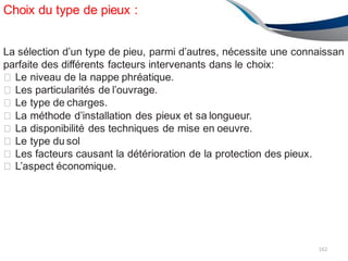 Choix du type de pieux :
162
La sélection d’un type de pieu, parmi d’autres, nécessite une connaissan
parfaite des différents facteurs intervenants dans le choix:
� Le niveau de la nappe phréatique.
� Les particularités de l’ouvrage.
� Le type de charges.
� La méthode d’installation des pieux et sa longueur.
� La disponibilité des techniques de mise en oeuvre.
� Le type du sol
� Les facteurs causant la détérioration de la protection des pieux.
� L’aspect économique.
 