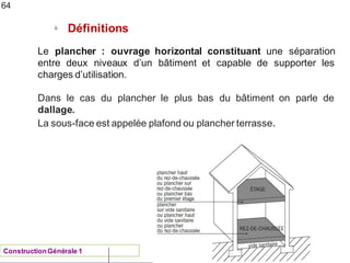 ENAU 2012/13
ü
Définitions
64
Le plancher : ouvrage horizontal constituant une séparation
d’un bâtiment et capable de supporter les
entre deux niveaux
charges d’utilisation.
Dans le cas du plancher le plus bas du bâtiment on parle de
dallage.
La sous-face est appelée plafond ou plancher terrasse.
ConstructionGénérale 1
 