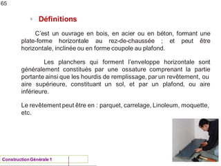 NAU 2012/13
ü Définitions
C’est un ouvrage en bois, en acier ou en béton, formant une
plate-forme horizontale au rez-de-chaussée ; et peut être
horizontale, inclinée ou en forme coupole au plafond.
Les planchers qui forment l’enveloppe horizontale
généralement constitués par une ossature comprenant
sont
la partie
portante ainsi que les hourdis de remplissage, par un revêtement, ou
ou aire
aire supérieure, constituant un sol, et par un plafond,
inférieure.
Le revêtement peut être en : parquet, carrelage, Linoleum, moquette,
etc.
65
ConstructionGénérale 1
 
