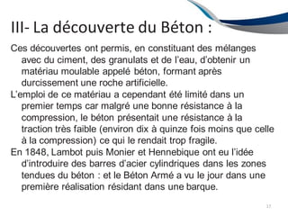 III- La découverte du Béton :
17
Ces découvertes ont permis, en constituant des mélanges
avec du ciment, des granulats et de l’eau, d’obtenir un
matériau moulable appelé béton, formant après
durcissement une roche artificielle.
L’emploi de ce matériau a cependant été limité dans un
premier temps car malgré une bonne résistance à la
compression, le béton présentait une résistance à la
traction très faible (environ dix à quinze fois moins que celle
à la compression) ce qui le rendait trop fragile.
En 1848, Lambot puis Monier et Hennebique ont eu l’idée
d’introduire des barres d’acier cylindriques dans les zones
tendues du béton : et le Béton Armé a vu le jour dans une
première réalisation résidant dans une barque.
 