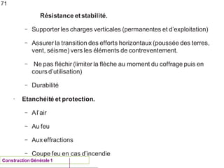 Résistance etstabilité.
ConstructionGénérale 1
– Supporter les charges verticales (permanentes et d’exploitation)
– Assurer la transition des efforts horizontaux (poussée des terres,
vent, séisme) vers les éléments de contreventement.
– Ne pas fléchir (limiter la flèche au moment du coffrage puis en
cours d’utilisation)
– Durabilité
• Etanchéité et protection.
– Al’air
– Au feu
– Aux effractions
– Coupe feu en cas d’incendie
71
 
