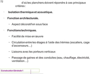 d’où les planchers doivent répondre à ces principaux
critères :
ConstructionGénérale 1
•
Isolation thermiqueet acoustique.
• Fonction architecturale.
– Aspect décoratif en sous face
•
Fonctionstechniques.
– Facilité de mise en œuvre
– Circulationentre les étages à l’aide des trémies (escaliers, cage
d’ascenseurs…)
– Liaisons avec les porteurs verticaux
– Passage de gaines et des conduites (eau, chauffage, électricité,
ventilation...)
72
 