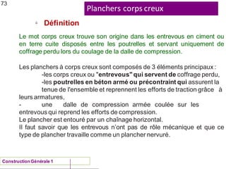 Planchers corps creux
ü
ConstructionGénérale 1
Définition
73
Le mot corps creux trouve son origine dans les entrevous en ciment ou
en terre cuite disposés entre les poutrelles et servant uniquement de
coffrage perdu lors du coulage de la dalle de compression.
Les planchers à corps creux sont composés de 3 éléments principaux :
-les corps creux ou "entrevous" qui servent de coffrage perdu,
-les poutrelles en béton armé ou précontraint qui assurent la
tenue de l'ensemble et reprennent les efforts de traction grâce à
leurs armatures,
- une dalle de compression armée coulée sur les
entrevous qui reprend les efforts de compression.
Le plancher est entouré par un chaînage horizontal.
Il faut savoir que les entrevous n’ont pas de rôle mécanique et que ce
type de plancher travaille comme un plancher nervuré.
 