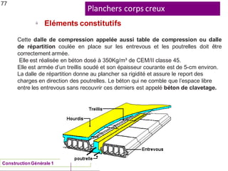 Planchers corps creux
ü
Eléments constitutifs
77
Cette dalle de compression appelée aussi table de compression ou dalle
de répartition coulée en place sur les entrevous et les poutrelles doit être
correctement armée.
Elle est réalisée en béton dosé à 350Kg/m³ de CEM/II classe 45.
Elle est armée d’un treillis soudé et son épaisseur courante est de 5-cm environ.
La dalle de répartition donne au plancher sa rigidité et assure le report des
charges en direction des poutrelles. Le béton qui ne comble que l’espace libre
entre les entrevous sans recouvrir ces derniers est appelé béton de clavetage.
ConstructionGénérale 1
 