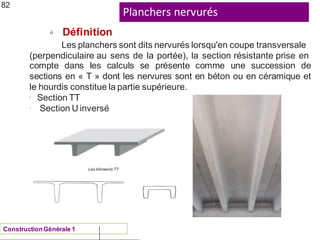Planchers nervurés
ü
82
Définition
Les planchers sont dits nervurés lorsqu'en coupe transversale
(perpendiculaire au sens de la portée), la section résistante prise en
compte dans les calculs se présente comme une succession de
sections en « T » dont les nervures sont en béton ou en céramique et
le hourdis constitue la partie supérieure.
-
-
Section TT
Section U inversé
ConstructionGénérale 1
 
