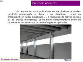 Planchers nervurés
ENAU 2
83
La nervure est composée d'une ou de plusieurs poutrelles
(poutrelle préfabriquée en béton - ou céramique - armé ou
précontraint, en treillis métalliques ..., à l'exclusion de solives en bois
ou de profilés métalliques), et du béton complémentaire coulé en
œuvre entre des entrevous ou des coffrages récupérables.
ConstructionGénérale 1
 