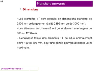 Planchers nervurés
ü
ConstructionGénérale 1
Dimensions
84
−Les éléments TT sont réalisés en dimensions standard de
2400 mm de largeur (en réalité 2390 mm ou de 3000 mm).
−Les éléments en U inversé ont généralement une largeur de
600 ou 1200 mm.
- L’épaisseur totale des éléments TT se situe normalement
entre 150 et 800 mm, pour une portée pouvant atteindre 28 m
maximum.
 