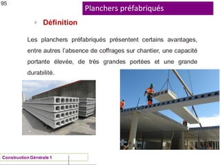 Planchers préfabriqués
ü
Définition
95
Les planchers préfabriqués présentent certains avantages,
entre autres l’absence de coffrages sur chantier, une capacité
portante élevée, de très grandes portées et une grande
durabilité.
ConstructionGénérale 1
 