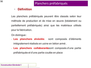 Planchers préfabriqués
ü
ConstructionGénérale 1
Définition
96
Les planchers préfabriqués peuvent être classés selon leur
méthode de production et de mise en œuvre (totalement ou
partiellement préfabriqués) ainsi que les matériaux utilisés
pour la fabrication.
On distingue :
•
•
Les planchers alvéolés sont composés d’éléments
intégralement réalisés en usine en béton armé .
Les planchers collaborantssont composés d’une partie
préfabriquée et d’une partie coulée en place
 