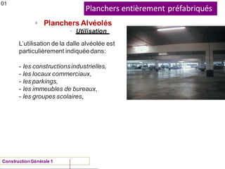 Planchers entièrement préfabriqués
ü
Planchers Alvéolés
01
• Utilisation
L’utilisation de la dalle alvéolée est
particulièrement indiquéedans:
- les constructionsindustrielles,
- les locaux commerciaux,
- les parkings,
- les immeubles de bureaux,
- les groupes scolaires,
ConstructionGénérale 1
 