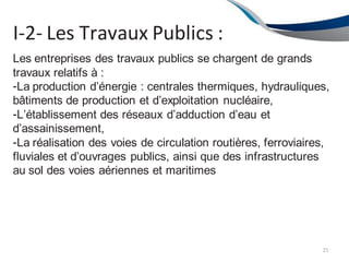 I-2- Les Travaux Publics :
25
Les entreprises des travaux publics se chargent de grands
travaux relatifs à :
-La production d’énergie : centrales thermiques, hydrauliques,
bâtiments de production et d’exploitation nucléaire,
-L’établissement des réseaux d’adduction d’eau et
d’assainissement,
-La réalisation des voies de circulation routières, ferroviaires,
fluviales et d’ouvrages publics, ainsi que des infrastructures
au sol des voies aériennes et maritimes
 
