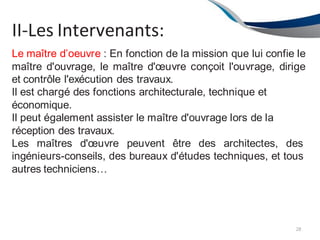 II-Les Intervenants:
28
Le maître d’oeuvre : En fonction de la mission que lui confie le
maître d'ouvrage, le maître d'œuvre conçoit l'ouvrage, dirige
et contrôle l'exécution des travaux.
Il est chargé des fonctions architecturale, technique et
économique.
Il peut également assister le maître d'ouvrage lors de la
réception des travaux.
Les maîtres d'œuvre peuvent être des architectes, des
ingénieurs-conseils, des bureaux d'études techniques, et tous
autres techniciens…
 
