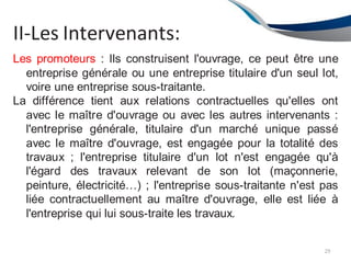 II-Les Intervenants:
29
Les promoteurs : Ils construisent l'ouvrage, ce peut être une
entreprise générale ou une entreprise titulaire d'un seul lot,
voire une entreprise sous-traitante.
La différence tient aux relations contractuelles qu'elles ont
avec le maître d'ouvrage ou avec les autres intervenants :
l'entreprise générale, titulaire d'un marché unique passé
avec le maître d'ouvrage, est engagée pour la totalité des
travaux ; l'entreprise titulaire d'un lot n'est engagée qu'à
l'égard des travaux relevant de son lot (maçonnerie,
peinture, électricité…) ; l'entreprise sous-traitante n'est pas
liée contractuellement au maître d'ouvrage, elle est liée à
l'entreprise qui lui sous-traite les travaux.
 