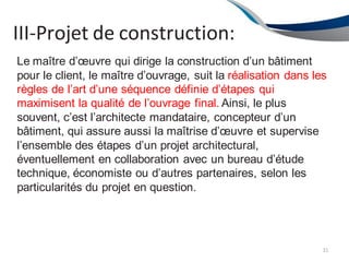 III-Projet de construction:
31
Le maître d’œuvre qui dirige la construction d’un bâtiment
pour le client, le maître d’ouvrage, suit la réalisation dans les
règles de l’art d’une séquence définie d’étapes qui
maximisent la qualité de l’ouvrage final. Ainsi, le plus
souvent, c’est l’architecte mandataire, concepteur d’un
bâtiment, qui assure aussi la maîtrise d’œuvre et supervise
l’ensemble des étapes d’un projet architectural,
éventuellement en collaboration avec un bureau d’étude
technique, économiste ou d’autres partenaires, selon les
particularités du projet en question.
 
