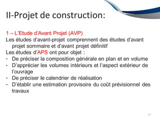II-Projet de construction:
35
1 – L’Etude d’Avant Projet (AVP)
Les études d’avant-projet comprennent des études d’avant
projet sommaire et d’avant projet définitif
Les études d’APS ont pour objet :
-
-
-
-
De préciser la composition générale en plan et en volume
D’apprécier les volumes intérieurs et l’aspect extérieur de
l’ouvrage
De préciser le calendrier de réalisation
D’établir une estimation provisoire du coût prévisionnel des
travaux
 