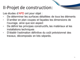 II-Projet de construction:
36
Les études d’APD ont pour objet :
-
-
-
-
De déterminer les surfaces détaillées de tous les éléments
D’arrêter en plan coupes et façades les dimensions de
l’ouvrage, ainsi que son aspect
De définir les principes constructifs, les matériaux et les
installations techniques
D’établir l’estimation définitive du coût prévisionnel des
travaux, décomposés en lots séparés.
 