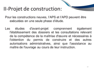 II-Projet de construction:
37
Pour les constructions neuves, l’APS et l’APD peuvent être
exécutées en une seule phase d’étude.
Les études d'avant-projet comprennent également
l'établissement des dossiers et les consultations relevant
de la compétence de la maîtrise d'œuvre et nécessaires à
l'obtention du permis de construire et des autres
autorisations administratives, ainsi que l'assistance au
maître de l'ouvrage au cours de leur instruction.
 