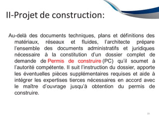 II-Projet de construction:
39
Au-delà des documents techniques, plans et définitions des
réseaux et fluides, l’architecte
des documents administratifs et
prépare
juridiques
matériaux,
l’ensemble
nécessaire
demande de Permis de construire (PC) qu’il soumet
à la constitution d’un dossier complet de
à
l’autorité compétente. II suit l’instruction du dossier, apporte
les éventuelles pièces supplémentaires requises et aide à
intégrer les expertises tierces nécessaires en accord avec
le maître d’ouvrage jusqu’à obtention du permis de
construire.
 